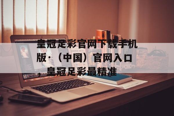 皇冠足彩官网下载手机版·（中国）官网入口，皇冠足彩最精准